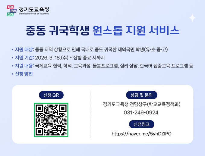 자율 균형 미래 경기도교육청 중동 귀국학생 원스톱 지원 서비스 · 지원 대상: 중동 지역 상황으로 인해 국내로 중도 귀국한 재외국민 학생(유·초·중·고) ■ 지원 기간: 2026. 3.18.(수)~ 상황 종료 시까지 ■ 지원 내용: 국제교육 협력, 학적, 교육과정, 돌봄프로그램, 심리 상담, 한국어 집중교육 프로그램 등 ■ 신청 방법 신청 QR (qr코드 홈페이지 중동 귀국 학생 원스톱 지원 서비스 신청(취학, 편입학 지원 서비스) - 네이버 폼 링크:https://m.site.naver.com/233Q6 상담 및 문의 경기도교육청 전담창구(학교교육정책과) 031-249-0924 신청링크 https://naver.me/5yhDZIPO